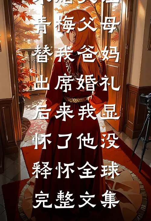 未婚夫让青梅父母替我爸妈出席婚礼，后来我显怀了他没释怀全球完整文集