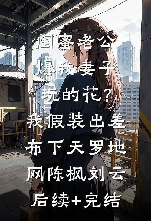 闺蜜老公爆我妻子玩的花？我假装出差布下天罗地网陈枫刘云后续+完结