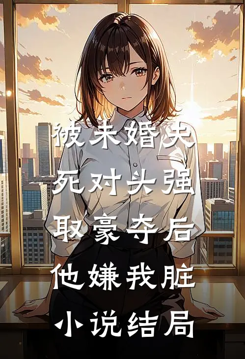 被未婚夫死对头强取豪夺后，他嫌我脏小说结局