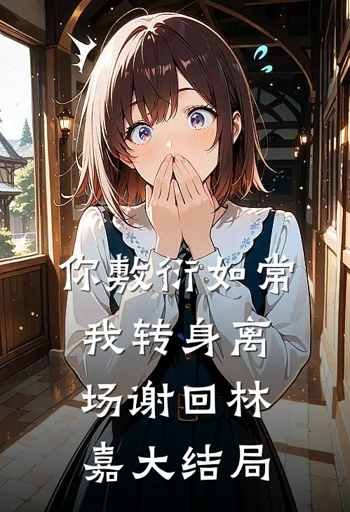 你敷衍如常，我转身离场谢回林嘉大结局