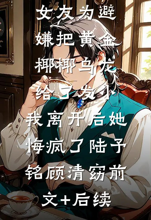 女友为避嫌把黄金椰椰乌龙给了发小，我离开后她悔疯了陆予铭顾清窈前文+后续