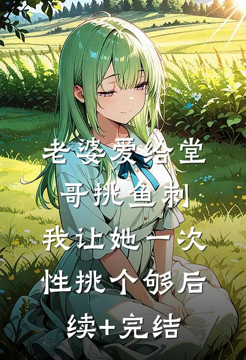 老婆爱给堂哥挑鱼刺，我让她一次性挑个够后续+完结
