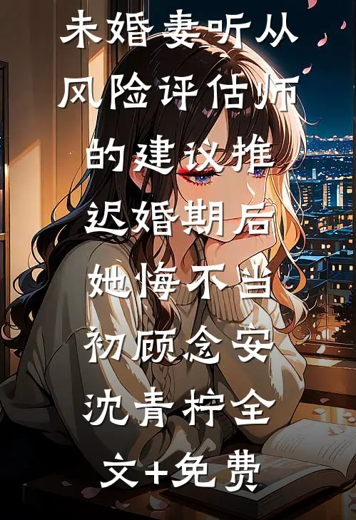 未婚妻听从风险评估师的建议推迟婚期后，她悔不当初顾念安沈青柠全文+免费