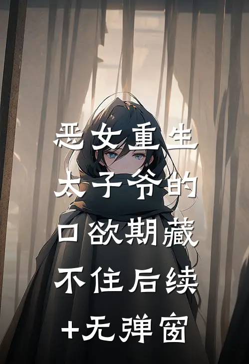 恶女重生，太子爷的口欲期藏不住后续+无弹窗