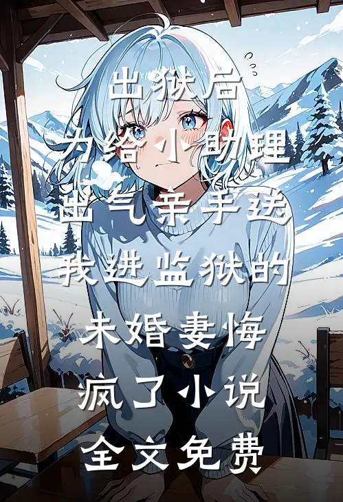 出狱后，为给小助理出气亲手送我进监狱的未婚妻悔疯了小说全文免费
