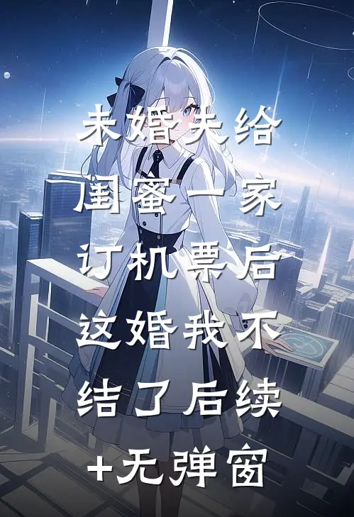 未婚夫给闺蜜一家订机票后，这婚我不结了后续+无弹窗
