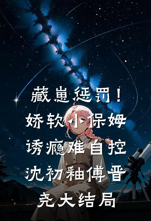 藏崽惩罚！娇软小保姆诱瘾难自控沈初釉傅晋尧大结局