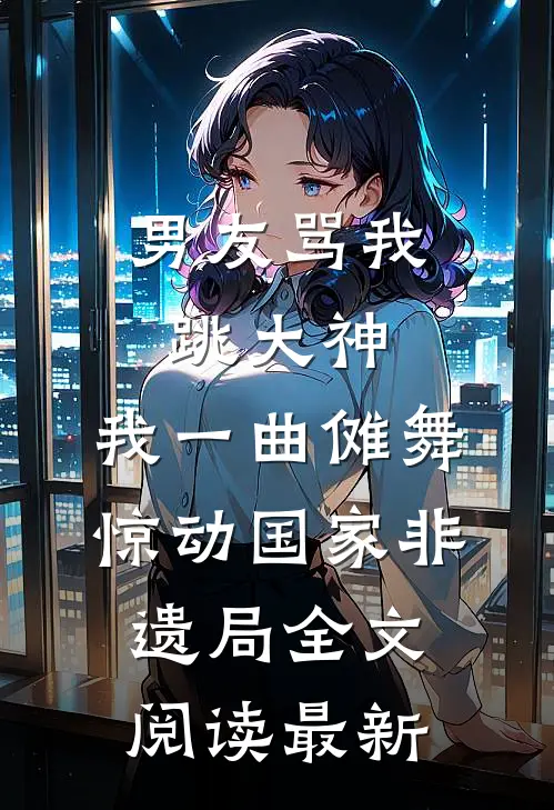 男友骂我跳大神，我一曲傩舞惊动国家非遗局全文阅读最新