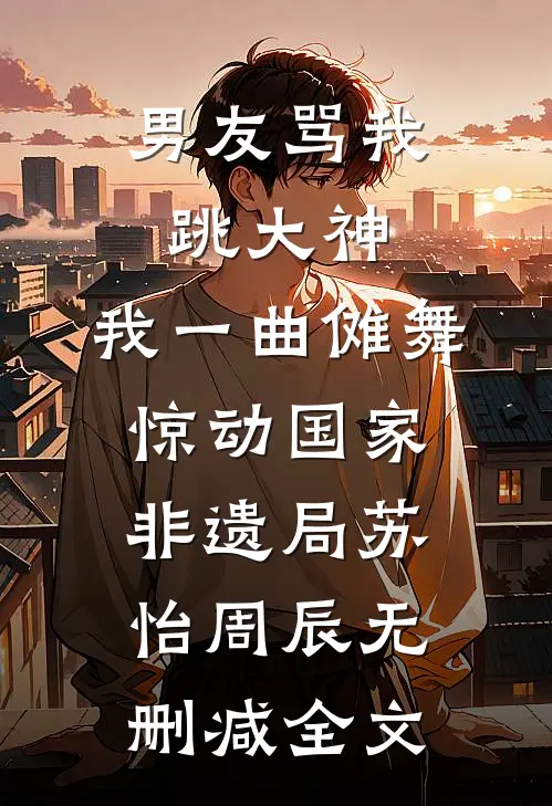 男友骂我跳大神，我一曲傩舞惊动国家非遗局苏怡周辰无删减全文