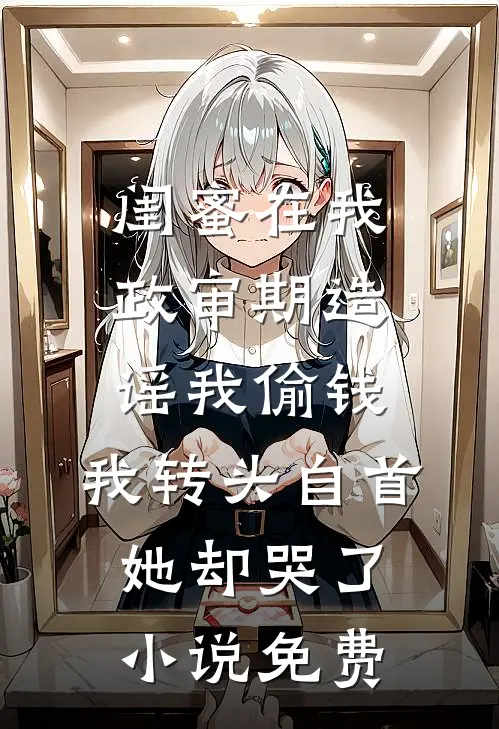 闺蜜在我政审期造谣我偷钱，我转头自首她却哭了小说免费