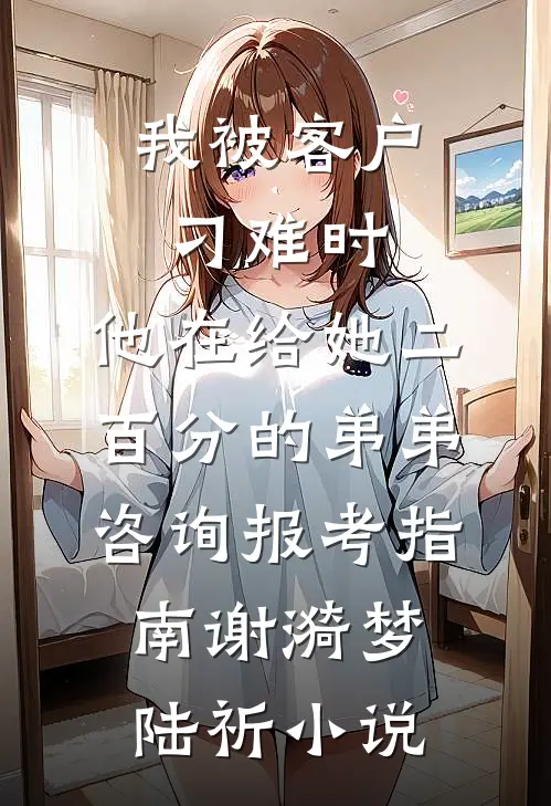 我被客户刁难时，他在给她二百分的弟弟咨询报考指南谢漪梦陆祈小说