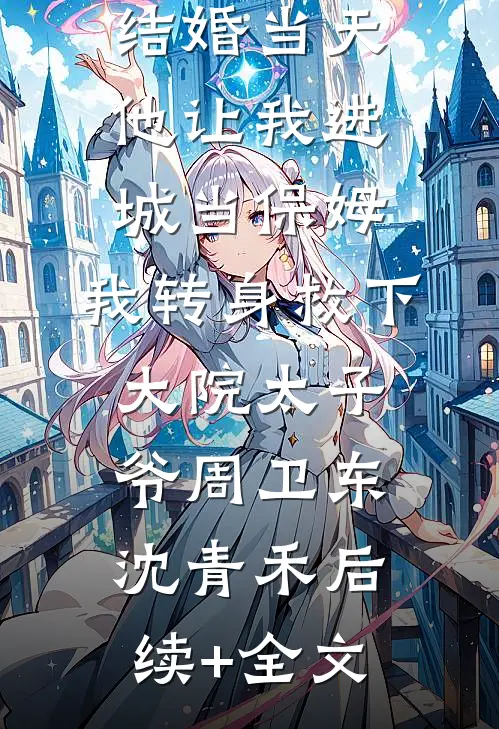 结婚当天，他让我进城当保姆，我转身救下大院太子爷周卫东沈青禾后续+全文