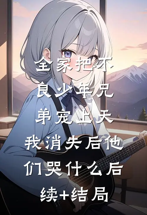 全家把不良少年兄弟宠上天，我消失后他们哭什么后续+结局