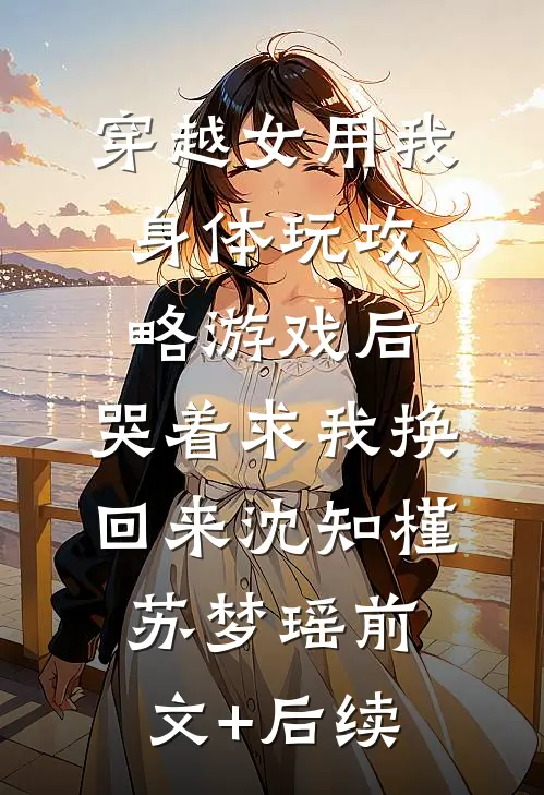 穿越女用我身体玩攻略游戏后，哭着求我换回来沈知槿苏梦瑶前文+后续