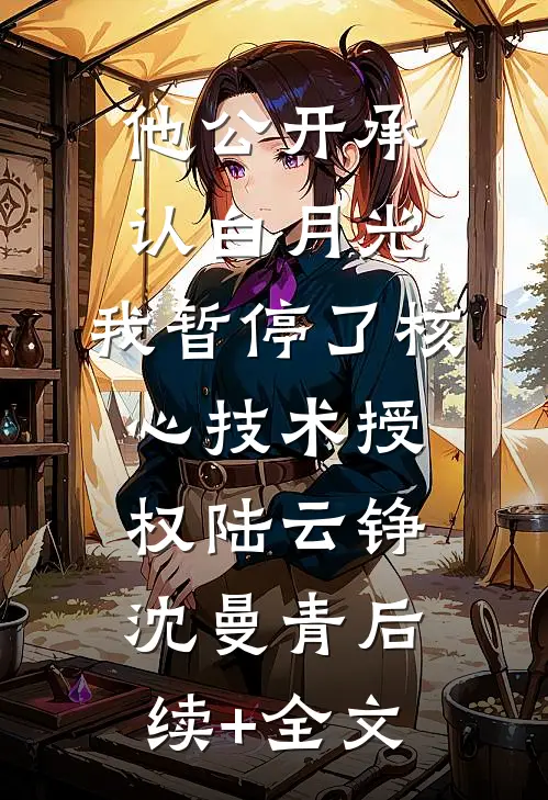 他公开承认白月光，我暂停了核心技术授权陆云铮沈曼青后续+全文