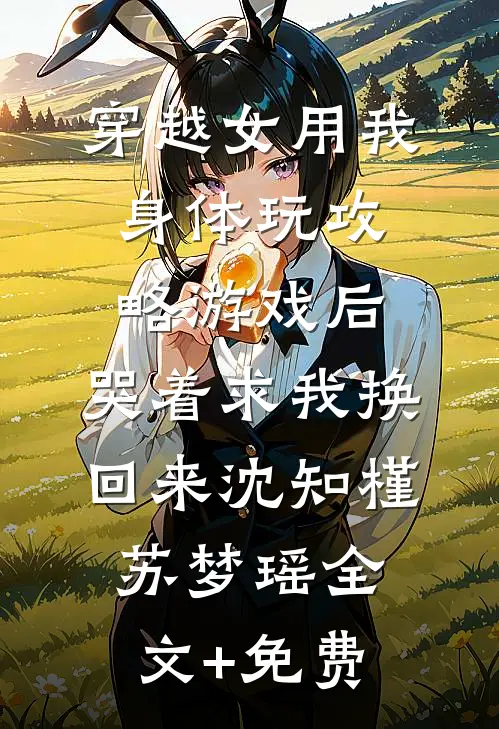 穿越女用我身体玩攻略游戏后，哭着求我换回来沈知槿苏梦瑶全文+免费