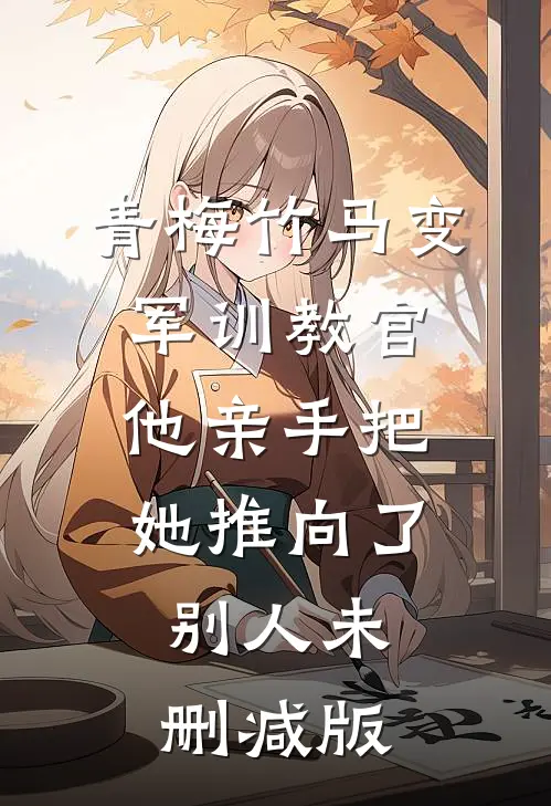 青梅竹马变军训教官，他亲手把她推向了别人未删减版