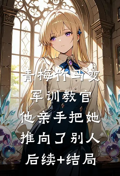青梅竹马变军训教官，他亲手把她推向了别人后续+结局