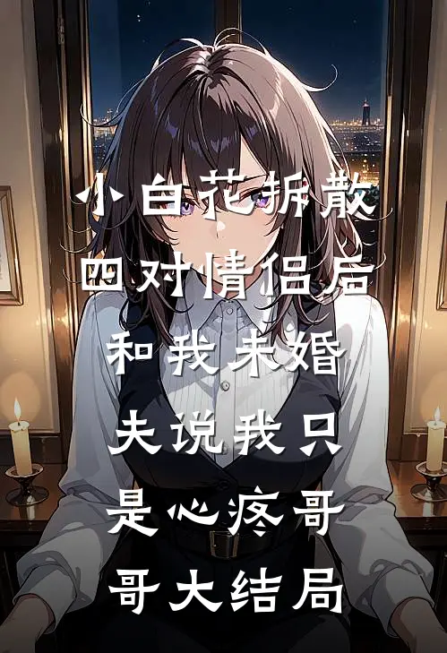 小白花拆散四对情侣后，和我未婚夫说我只是心疼哥哥大结局