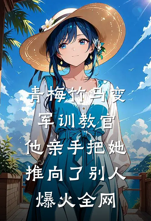 青梅竹马变军训教官，他亲手把她推向了别人爆火全网