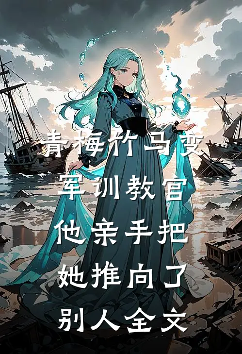 青梅竹马变军训教官，他亲手把她推向了别人全文