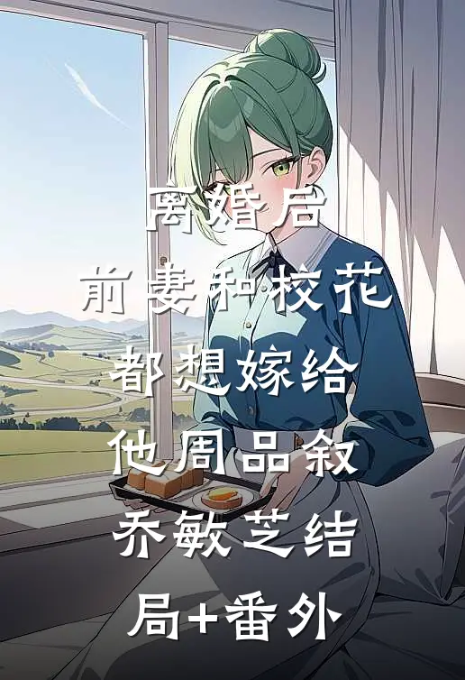 离婚后，前妻和校花都想嫁给他周品叙乔敏芝结局+番外