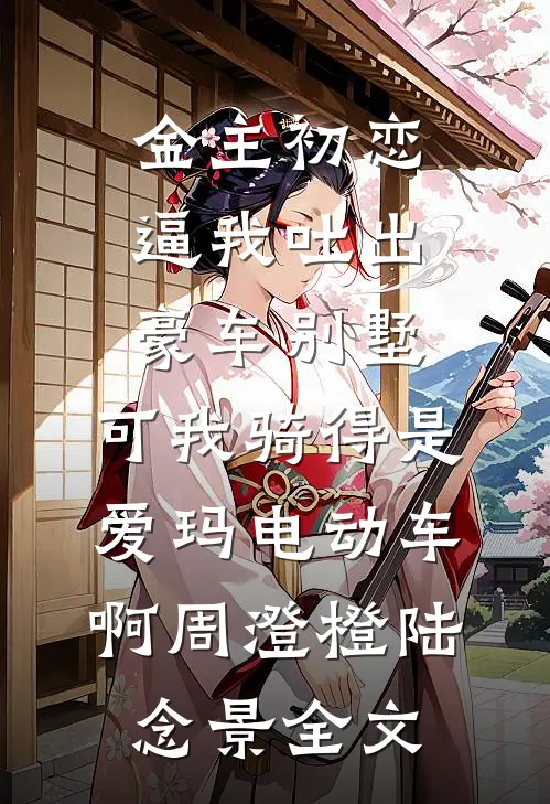 金主初恋逼我吐出豪车别墅，可我骑得是爱玛电动车啊周澄橙陆念景全文