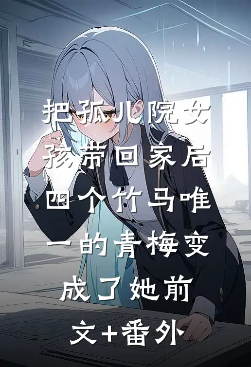 把孤儿院女孩带回家后，四个竹马唯一的青梅变成了她前文+番外