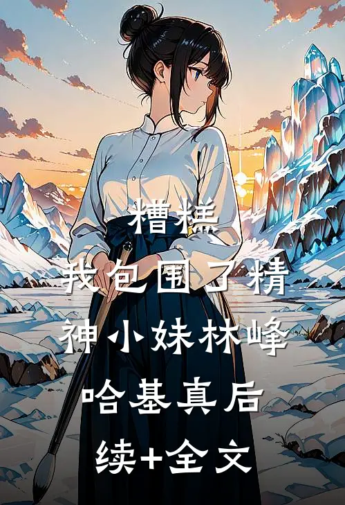 糟糕，我包围了精神小妹林峰哈基真后续+全文