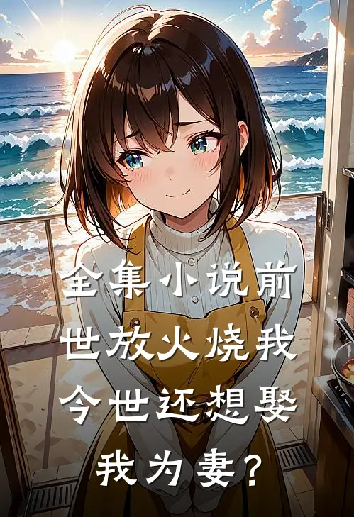 全集小说前世放火烧我，今世还想娶我为妻？