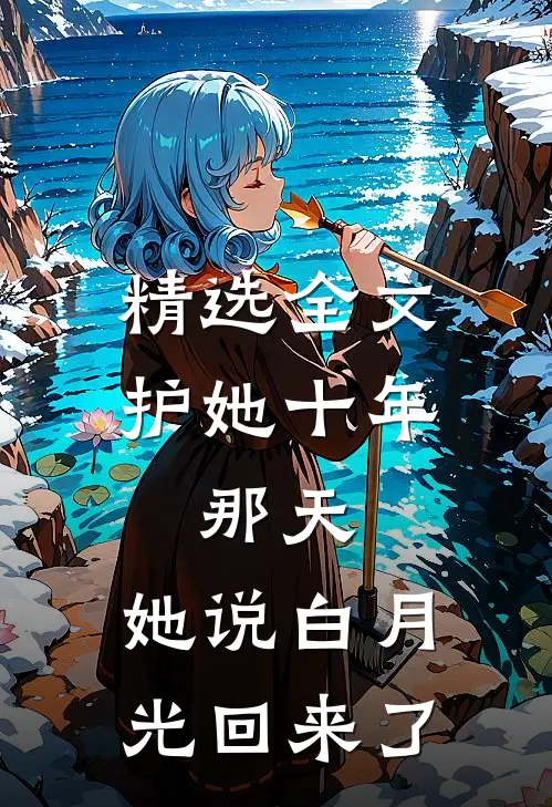 精选全文护她十年，那天，她说白月光回来了