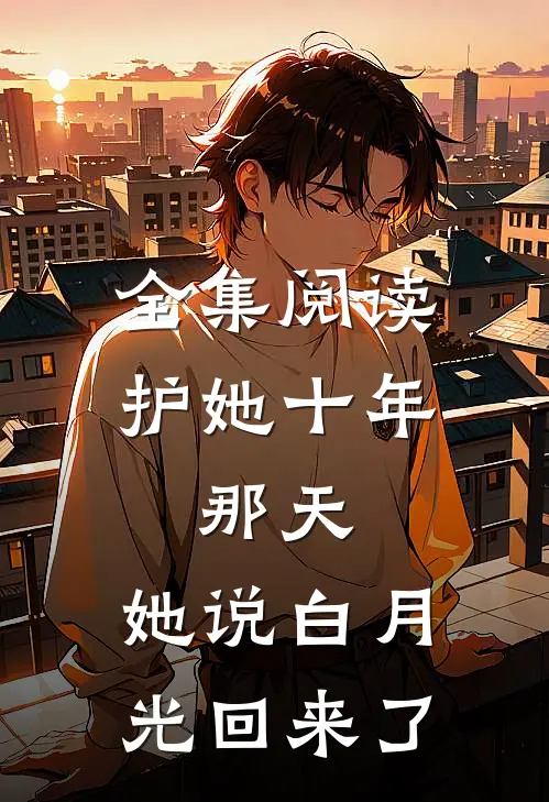 全集阅读护她十年，那天，她说白月光回来了