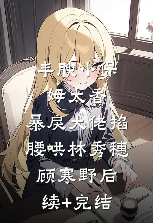 丰腴小保姆太香，暴戾大佬掐腰哄林秀穗顾寒野后续+完结