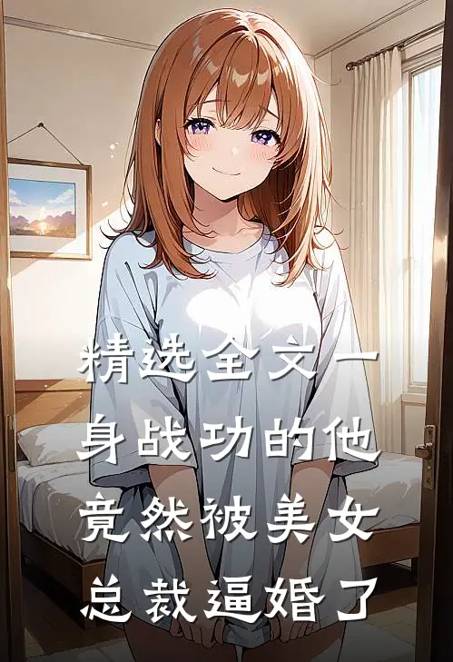 精选全文一身战功的他竟然被美女总裁逼婚了