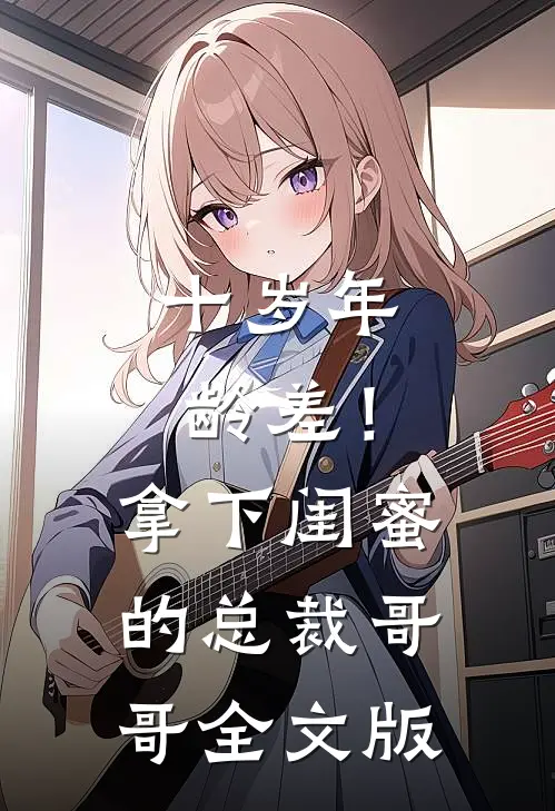 十岁年龄差！拿下闺蜜的总裁哥哥全文版