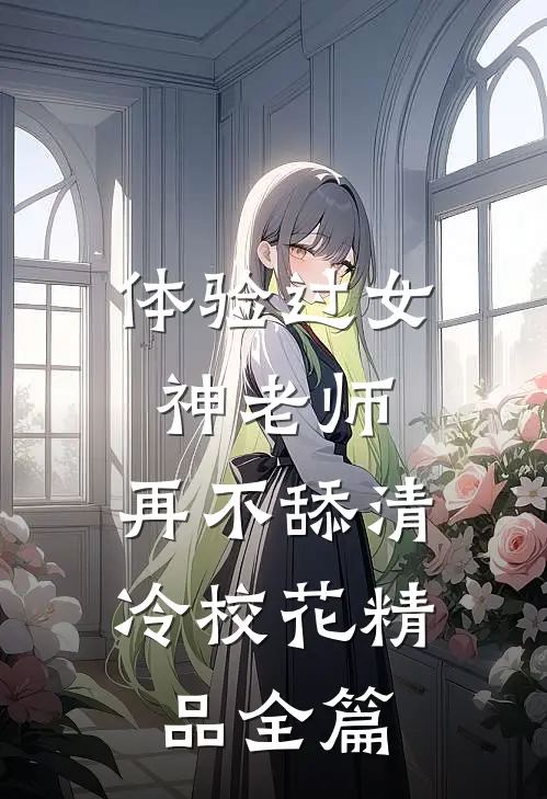 体验过女神老师，再不舔清冷校花精品全篇