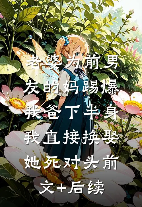 老婆为前男友的妈踢爆我爸下半身，我直接换娶她死对头前文+后续