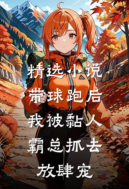 精选小说带球跑后，我被黏人霸总抓去放肆宠