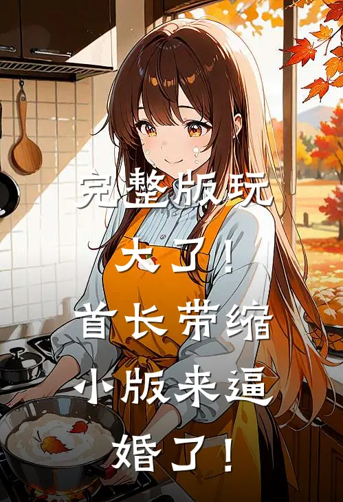 完整版玩大了！首长带缩小版来逼婚了！