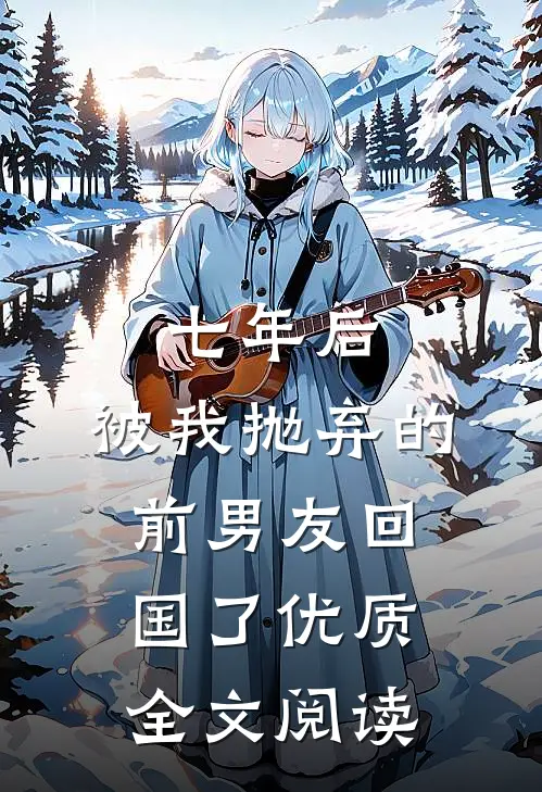 七年后，被我抛弃的前男友回国了优质全文阅读