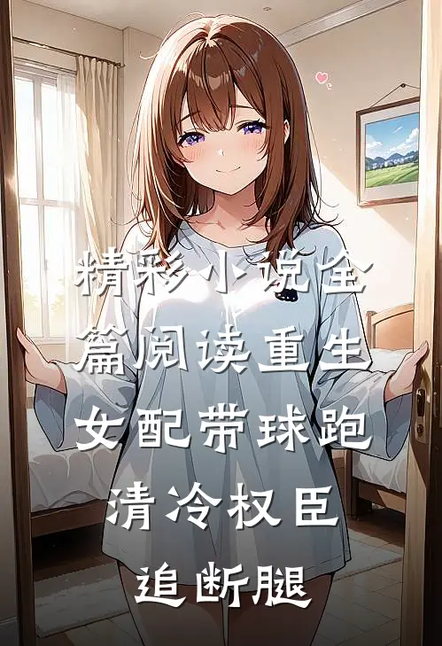 精彩小说全篇阅读重生女配带球跑,清冷权臣追断腿
