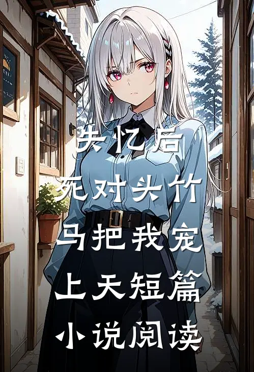 失忆后，死对头竹马把我宠上天短篇小说阅读