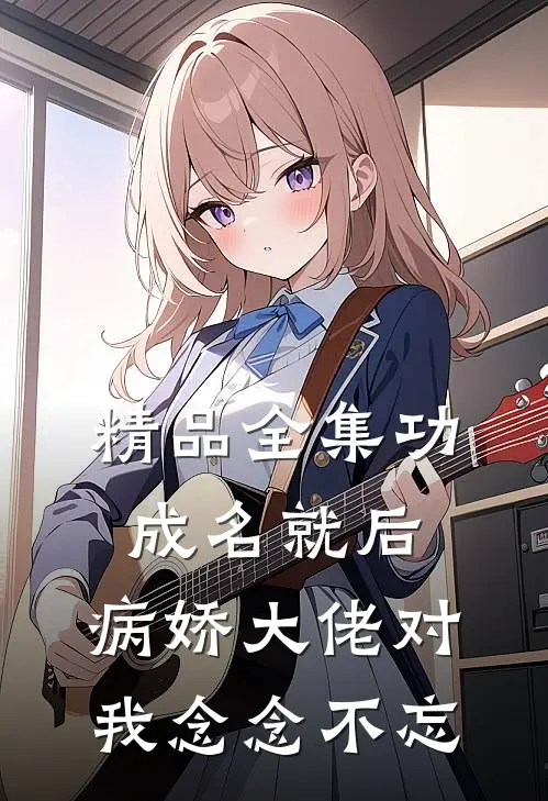 精品全集功成名就后，病娇大佬对我念念不忘