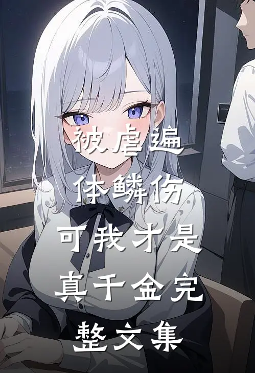 被虐遍体鳞伤，可我才是真千金完整文集
