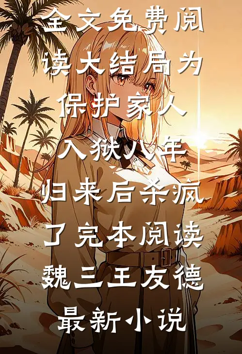 为保护家人入狱八年,归来后杀疯了完本阅读全文免费阅读大结局_为保护家人入狱八年,归来后杀疯了完本阅读（魏三王友德）最新小说