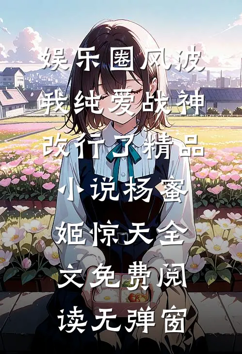 娱乐圈风波:我纯爱战神改行了精品小说（杨蜜姬惊天）全文免费阅读无弹窗