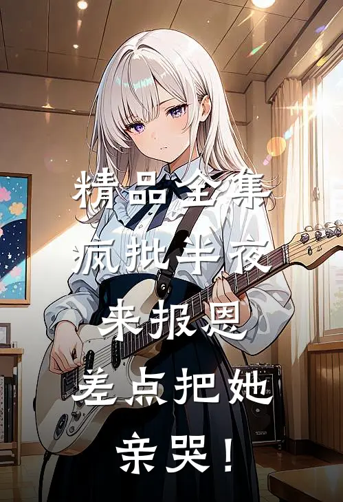 精品全集疯批半夜来报恩，差点把她亲哭！