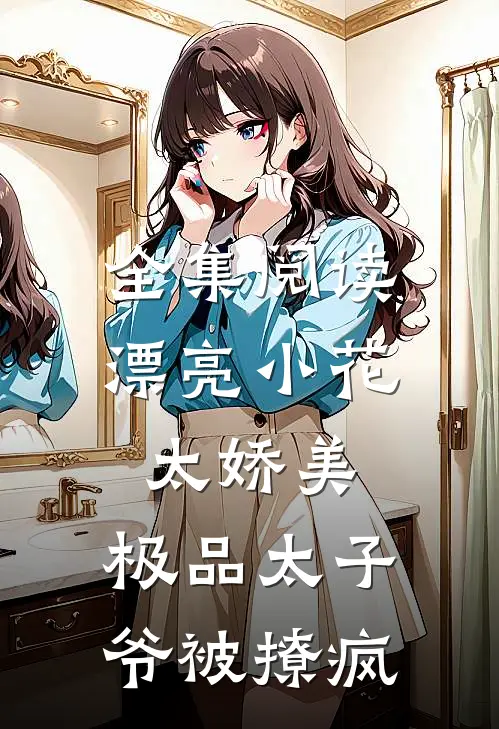 全集阅读漂亮小花太娇美，极品太子爷被撩疯
