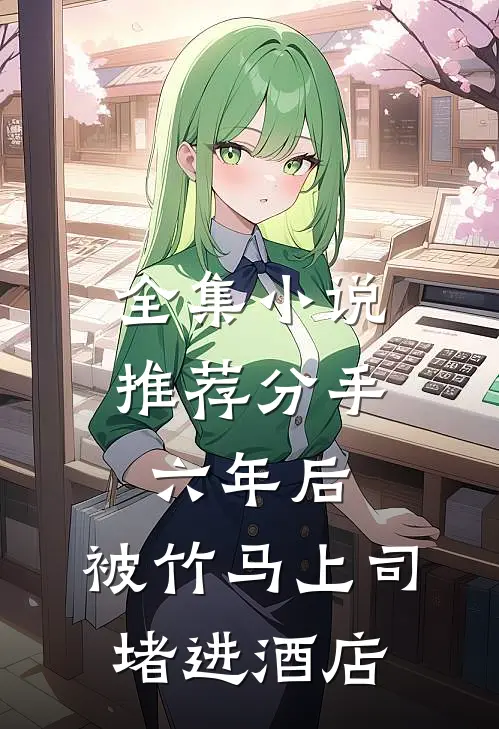 全集小说推荐分手六年后，被竹马上司堵进酒店