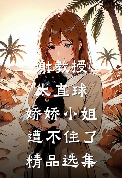 谢教授太直球，娇娇小姐遭不住了精品选集